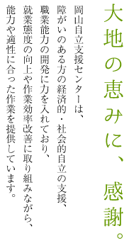 「大地の恵みに、感謝。」岡山自立支援センターは、障がいのある方の経済的・社会的自立の支援、職業能力の開発に力を入れており、就業態度の向上や作業効率改善に取り組みながら、能力や適性に合った作業を提供しています。